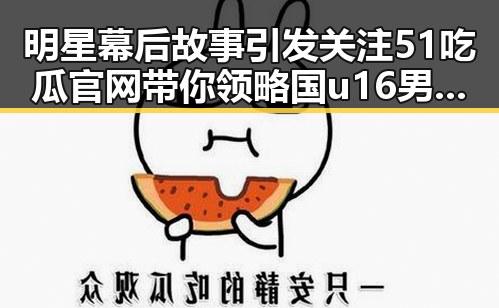 明星幕后故事引发关注 51吃瓜官网带你领略国u16男足全胜夺冠背后秘密