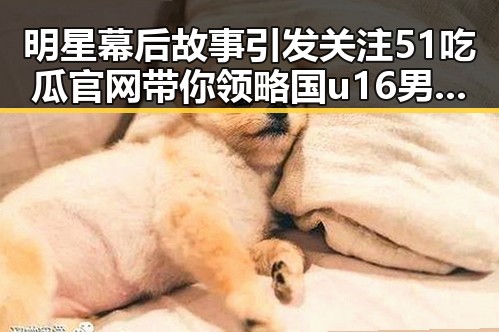 明星幕后故事引发关注 51吃瓜官网带你领略国u16男足全胜夺冠背后秘密