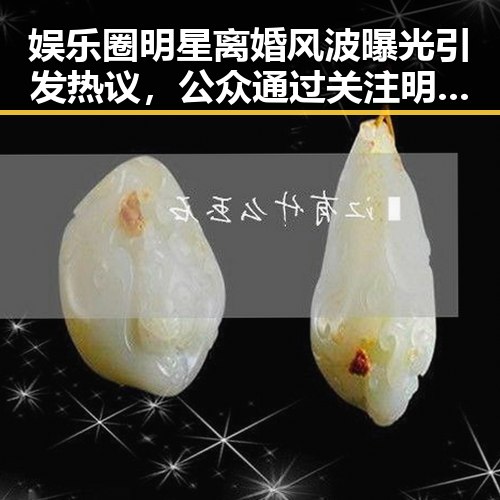 娱乐圈明星离婚风波曝光引发热议，公众通过关注明星揭秘幕后真相